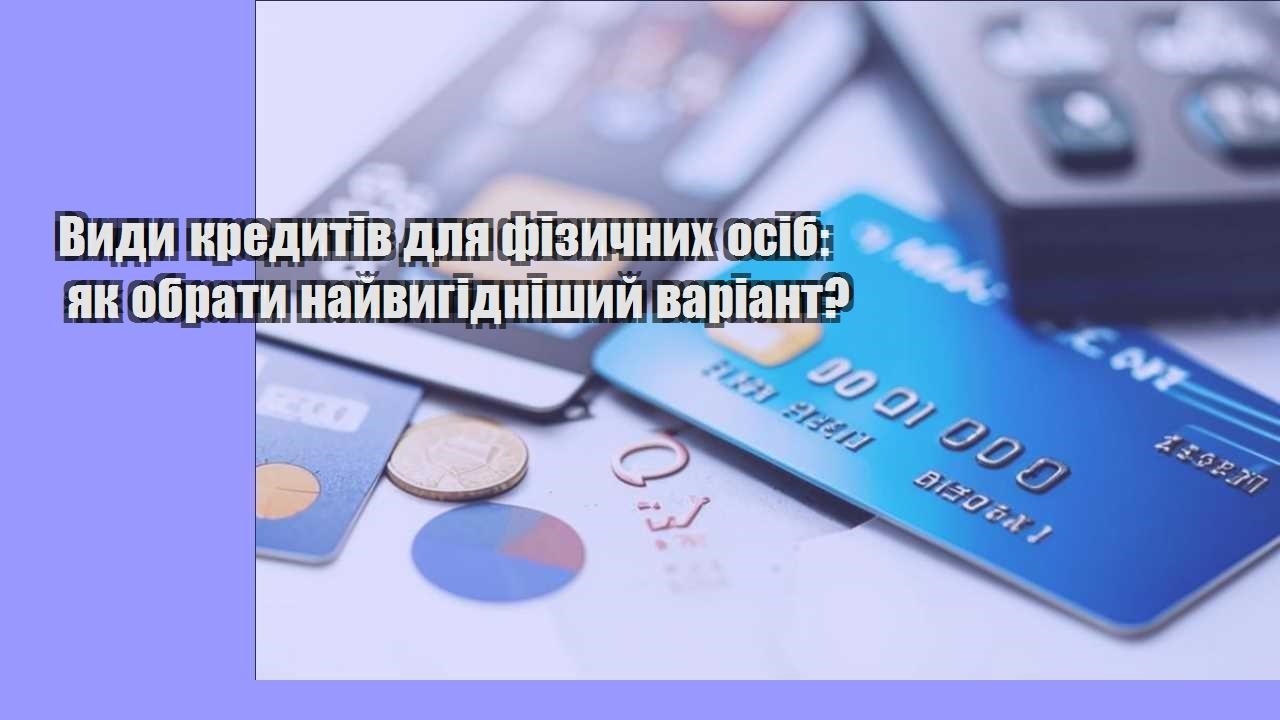 Види кредитів для фізичних осіб: як обрати найвигідніший варіант?
