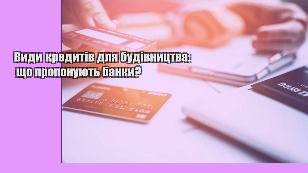 Види кредитів для будівництва: що пропонують банки?
