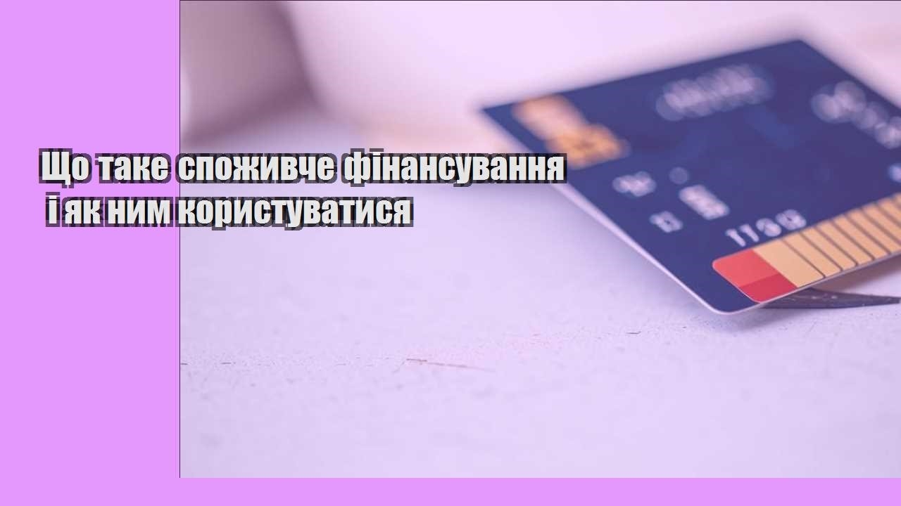 Що таке споживче фінансування і як ним користуватися